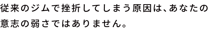 従来のジムで挫折してしまう原因は、あなたの意志の弱さではありません。