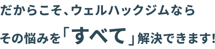 だからこそ、ウェルハックジムなら その悩みを「すべて」解決できます！