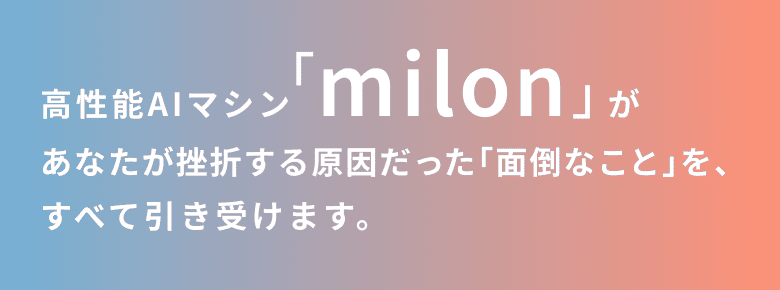 高性能AIマシン「milon」が あなたが挫折する原因だった「面倒なこと」を、すべて引き受けます。