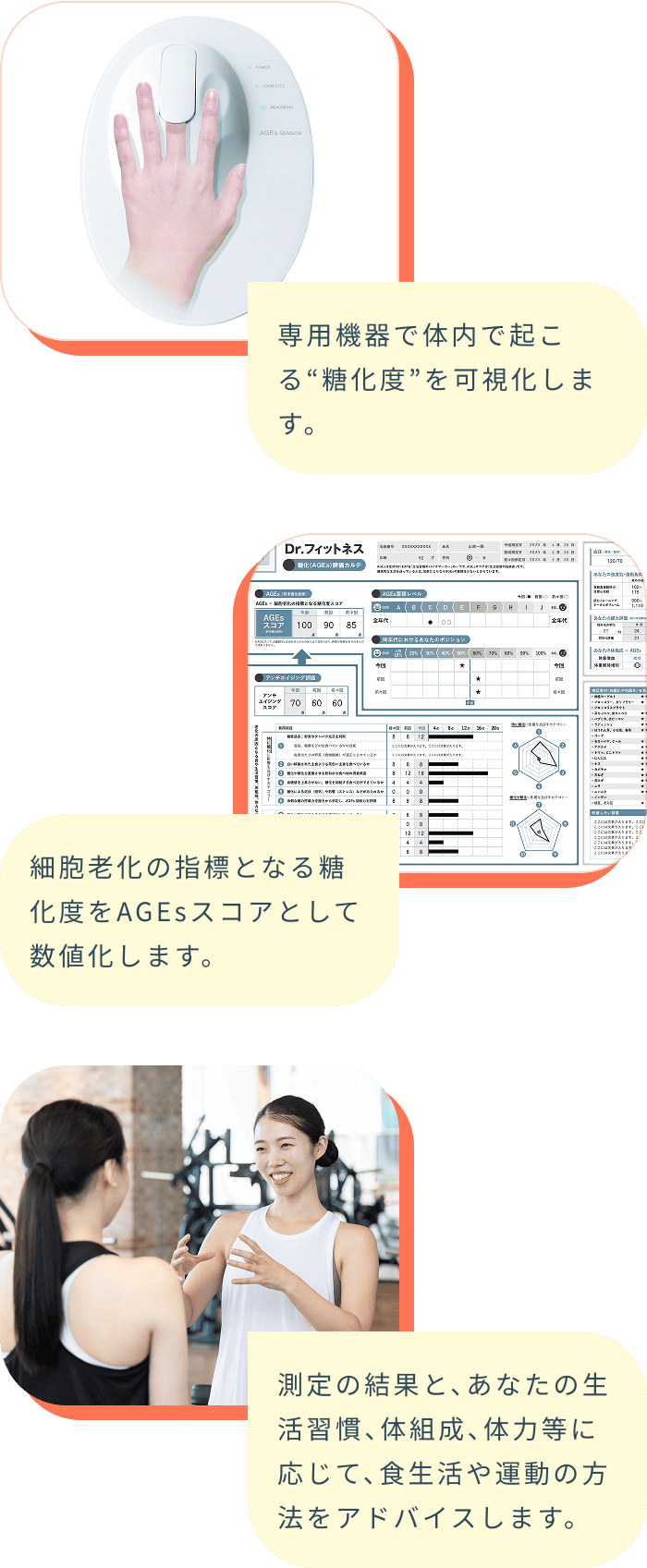専用機器で体内で起こる“糖化度”を可視化します。 細胞老化の指標となる糖化度をAGEsスコアとして数値化します。 測定の結果と、あなたの生活習慣、体組成、体力等に応じて、食生活や運動の方法をアドバイスします。