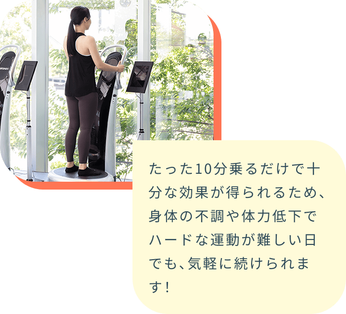 たった10分乗るだけで十分な効果が得られるため、身体の不調や体力低下でハードな運動が難しい日でも、気軽に続けられます!